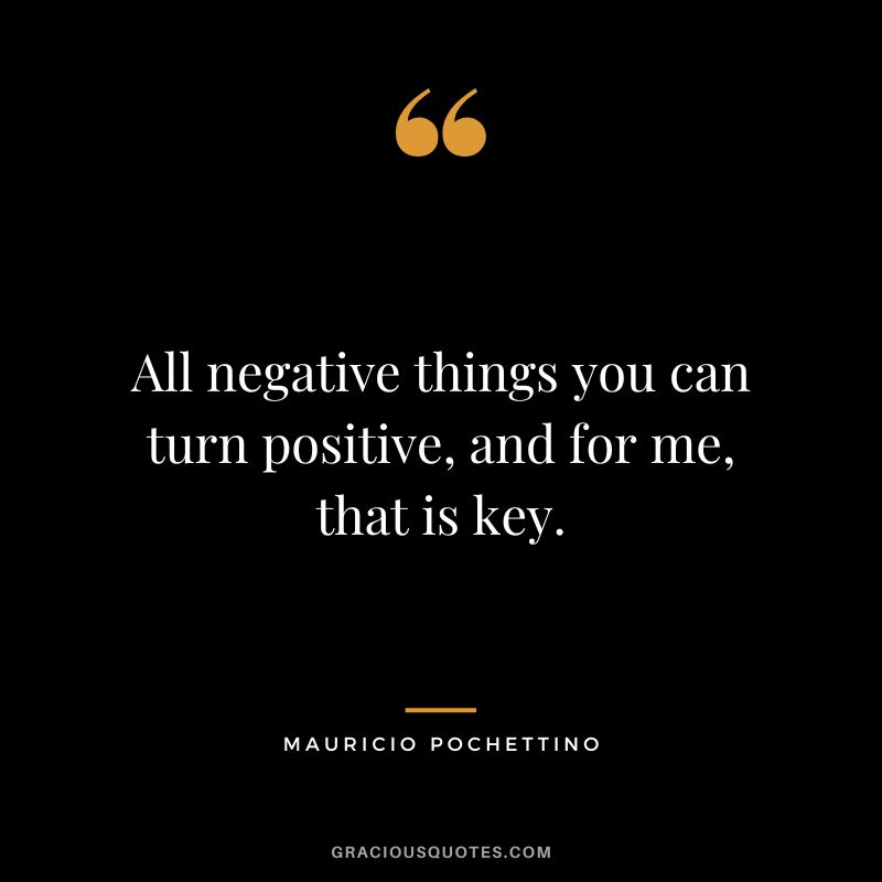 All negative things you can turn positive, and for me, that is key.
