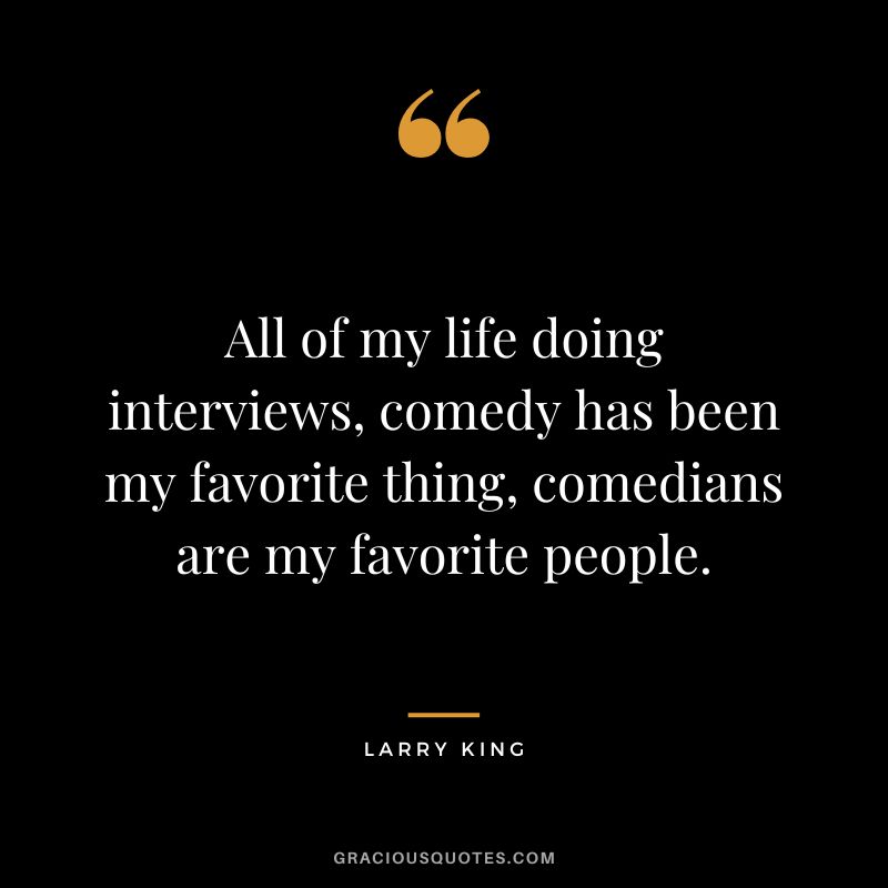 All of my life doing interviews, comedy has been my favorite thing, comedians are my favorite people.