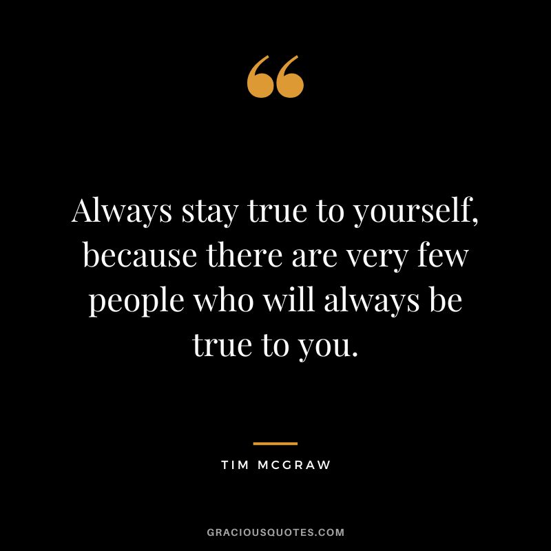 Always stay true to yourself, because there are very few people who will always be true to you.