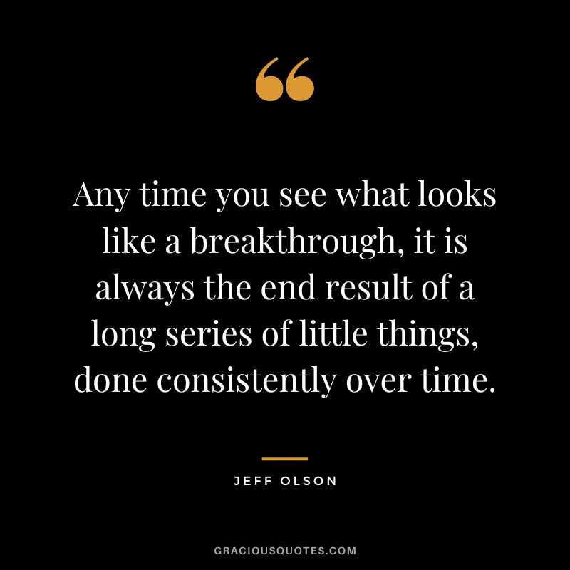 Any time you see what looks like a breakthrough, it is always the end result of a long series of little things, done consistently over time.