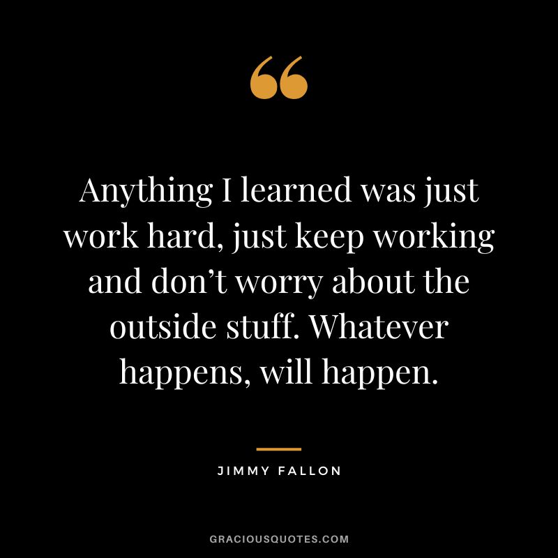 Anything I learned was just work hard, just keep working and don’t worry about the outside stuff. Whatever happens, will happen.