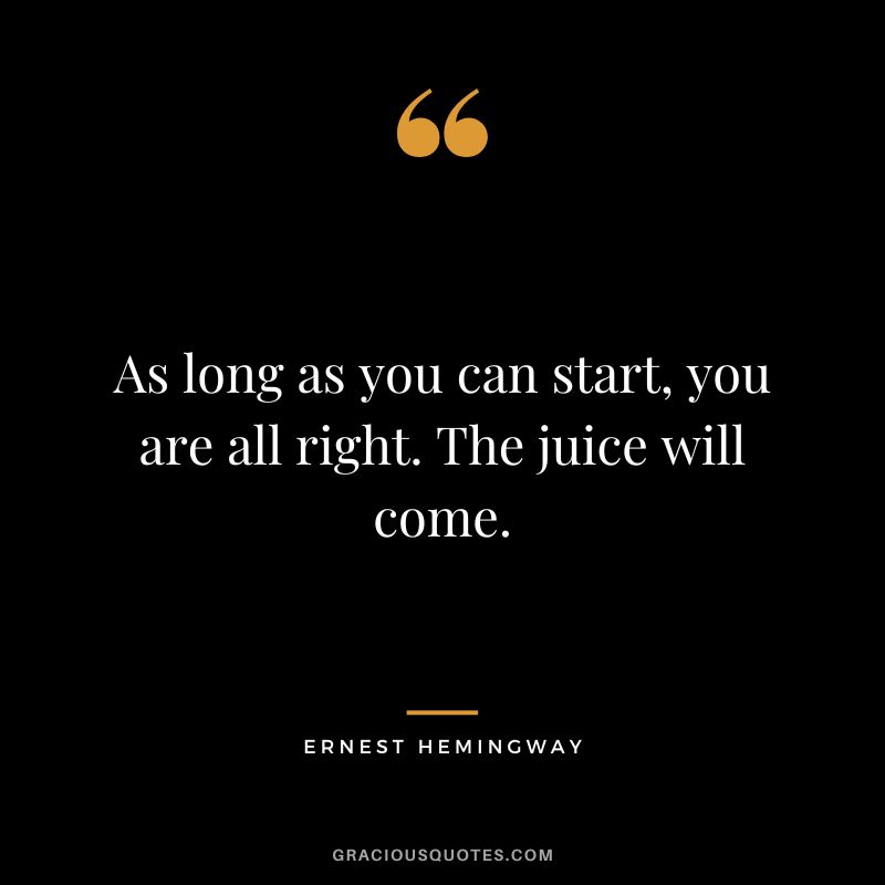 As long as you can start, you are all right. The juice will come. - Ernest Hemingway