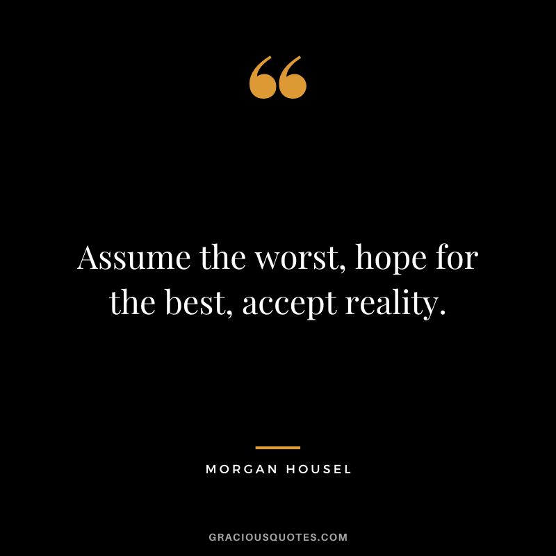 Assume the worst, hope for the best, accept reality.
