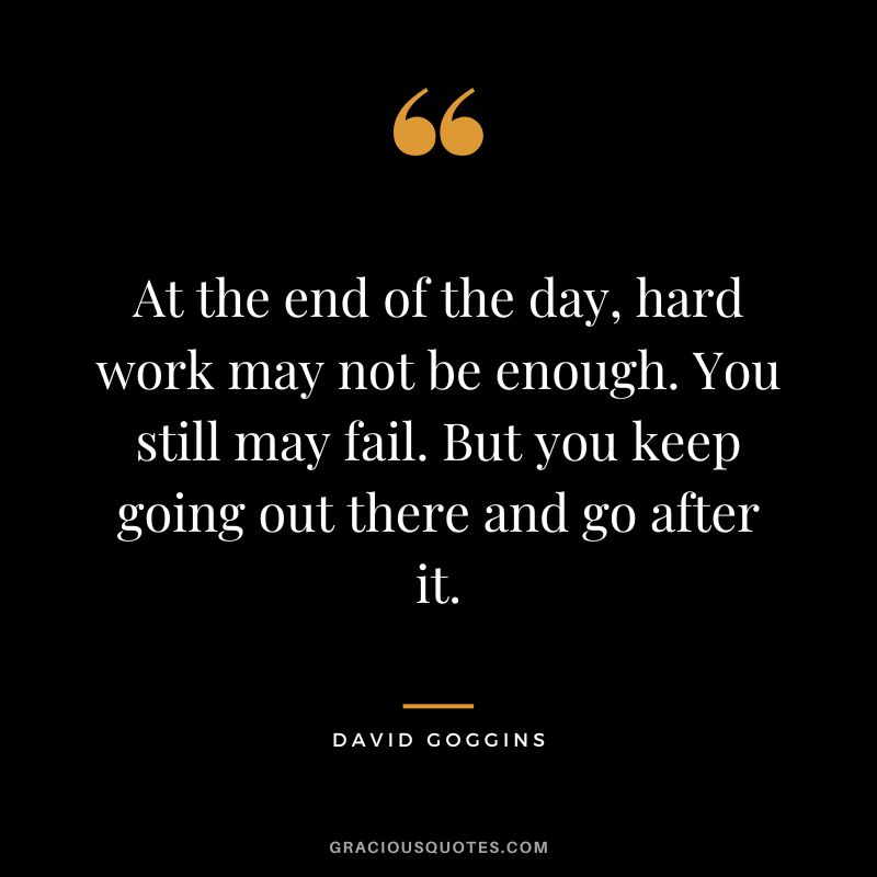 At the end of the day, hard work may not be enough. You still may fail. But you keep going out there and go after it.
