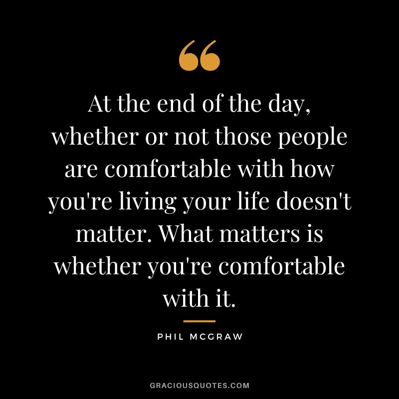 At the end of the day, whether or not those people are comfortable with how you're living your life doesn't matter. What matters is whether you're comfortable with it.