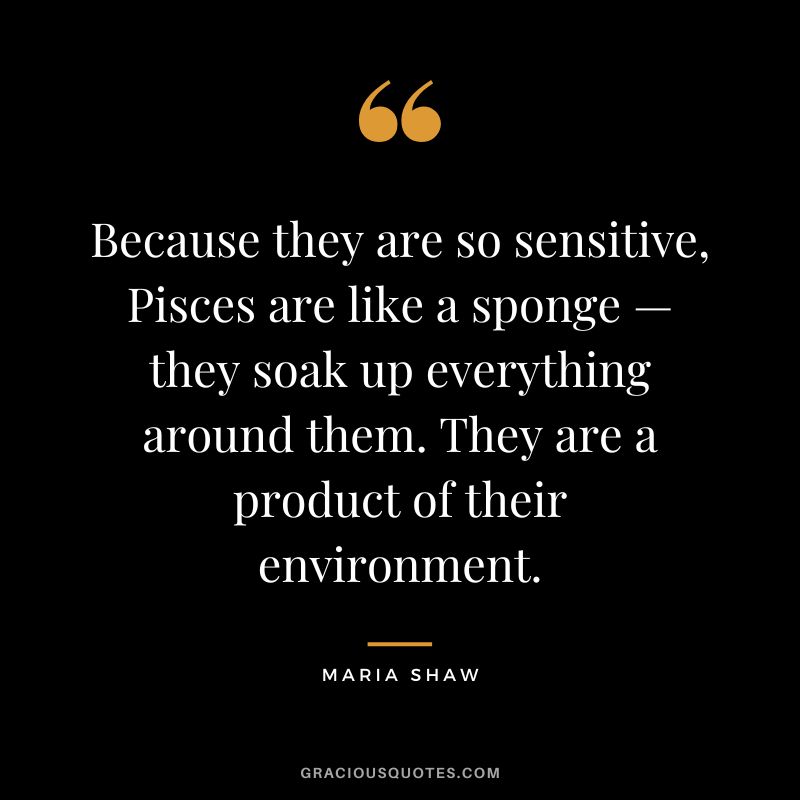 Because they are so sensitive, Pisces are like a sponge — they soak up everything around them. They are a product of their environment. — Maria Shaw