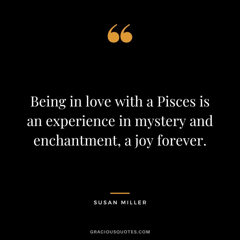 Being in love with a Pisces is an experience in mystery and enchantment, a joy forever. - Susan Miller