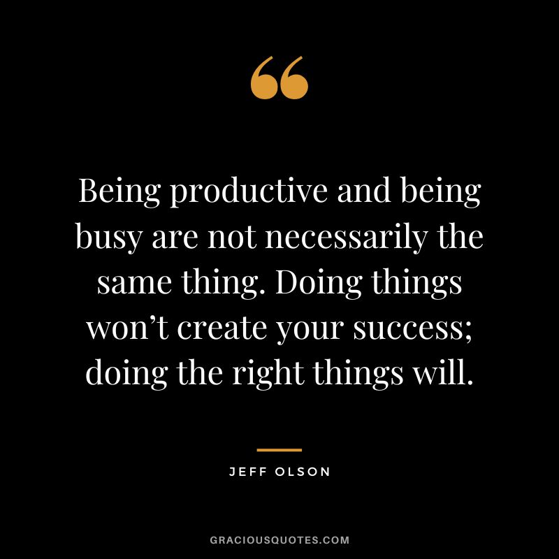 Being productive and being busy are not necessarily the same thing. Doing things won’t create your success; doing the right things will.