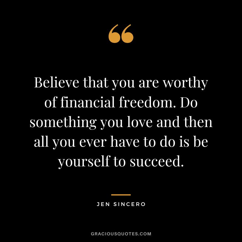 Believe that you are worthy of financial freedom. Do something you love and then all you ever have to do is be yourself to succeed. - Jen Sincero