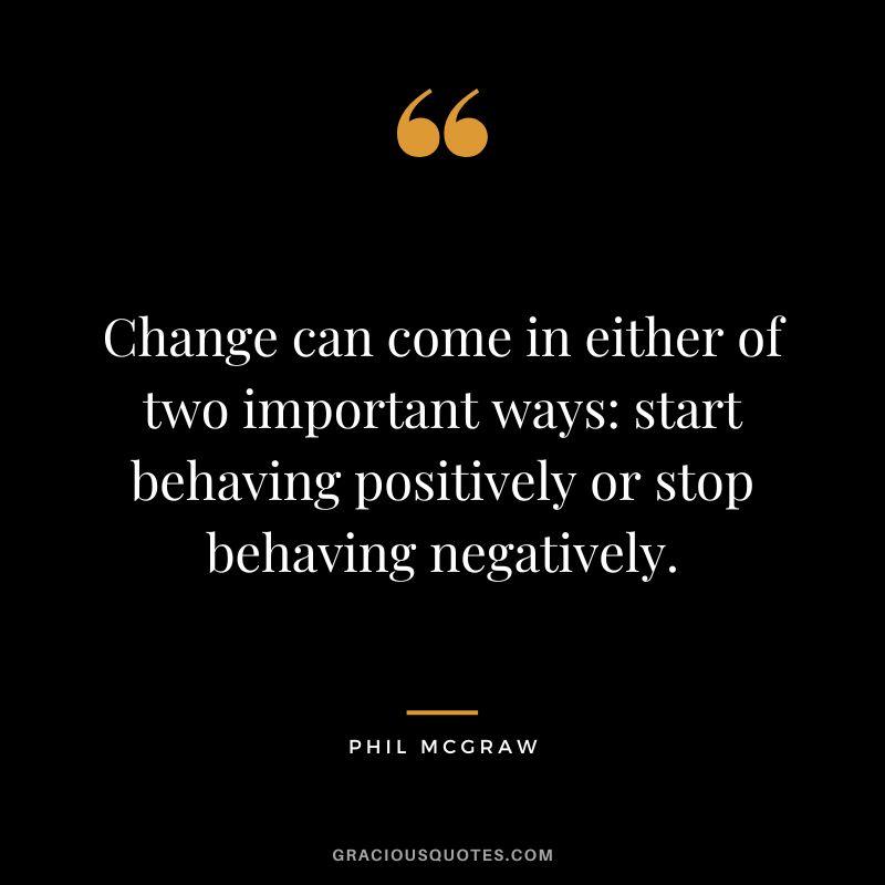 Change can come in either of two important ways start behaving positively or stop behaving negatively.