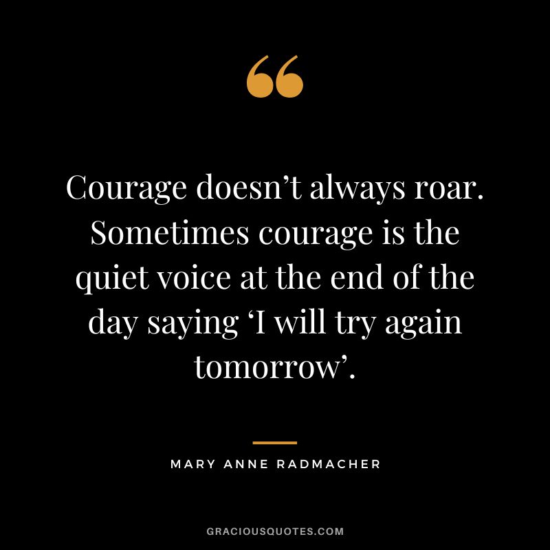 Courage doesn’t always roar. Sometimes courage is the quiet voice at the end of the day saying ‘I will try again tomorrow’. – Mary Anne Radmacher