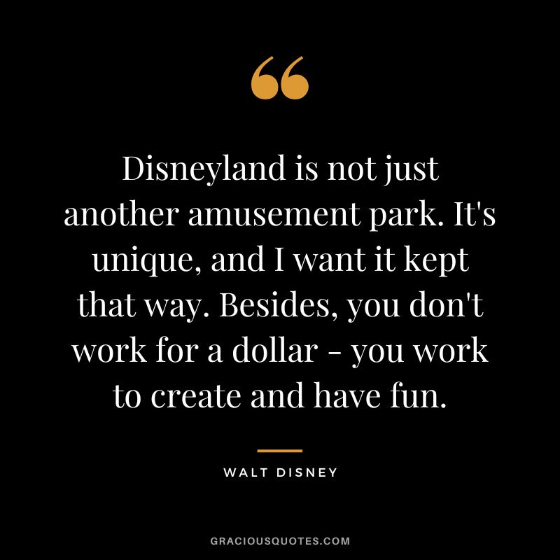 Disneyland is not just another amusement park. It's unique, and I want it kept that way. Besides, you don't work for a dollar - you work to create and have fun. - Walt Disney