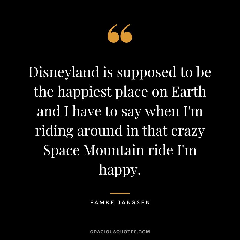Disneyland is supposed to be the happiest place on Earth and I have to say when I'm riding around in that crazy Space Mountain ride I'm happy. - Famke Janssen