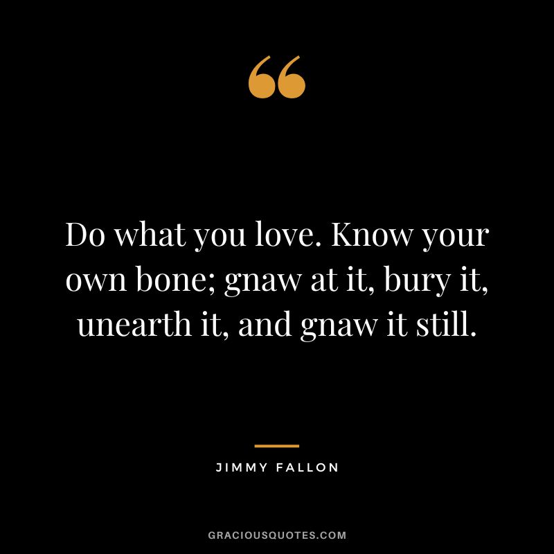 Do what you love. Know your own bone; gnaw at it, bury it, unearth it, and gnaw it still.