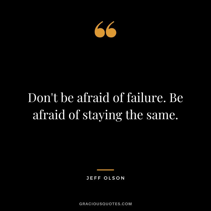 Don't be afraid of failure. Be afraid of staying the same.