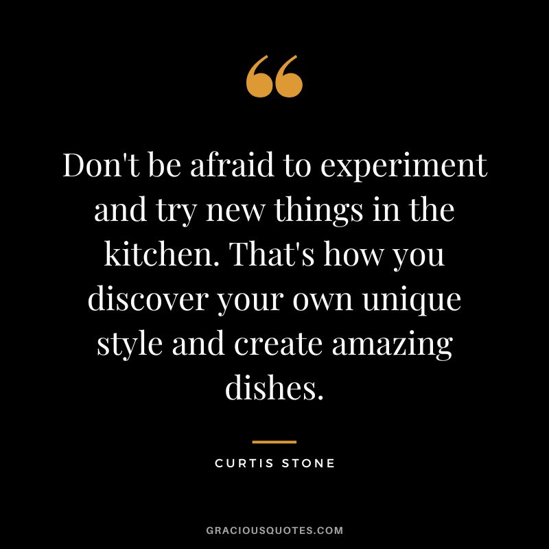 Don't be afraid to experiment and try new things in the kitchen. That's how you discover your own unique style and create amazing dishes.