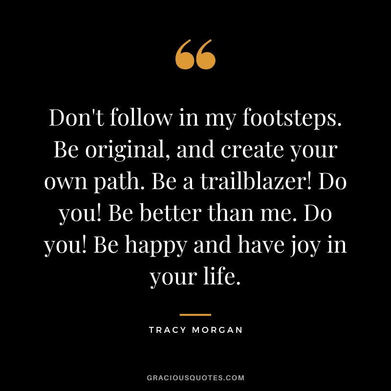 Don't follow in my footsteps. Be original, and create your own path. Be a trailblazer! Do you! Be better than me. Do you! Be happy and have joy in your life.