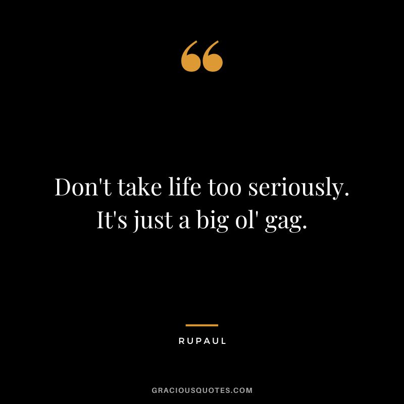 Don't take life too seriously. It's just a big ol' gag.