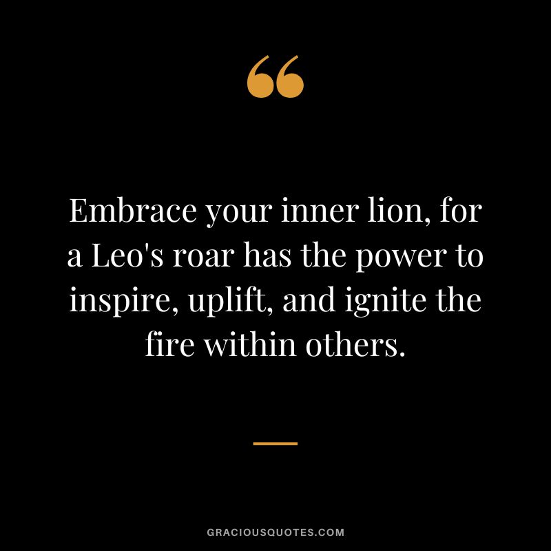 Embrace your inner lion, for a Leo's roar has the power to inspire, uplift, and ignite the fire within others.