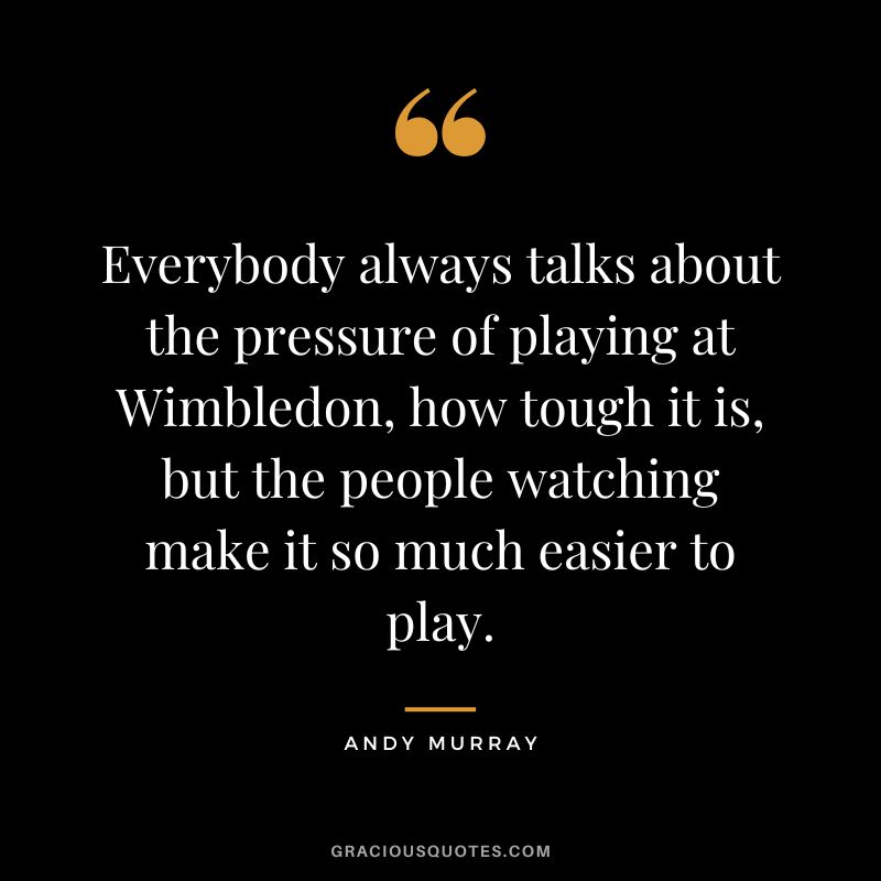 Everybody always talks about the pressure of playing at Wimbledon, how tough it is, but the people watching make it so much easier to play.