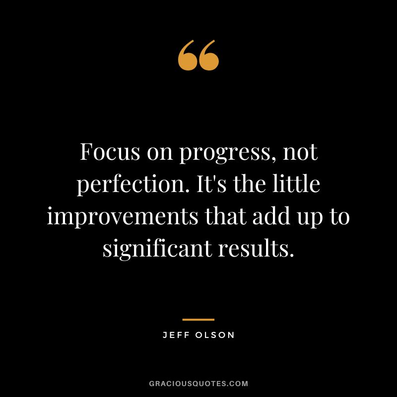 Focus on progress, not perfection. It's the little improvements that add up to significant results.