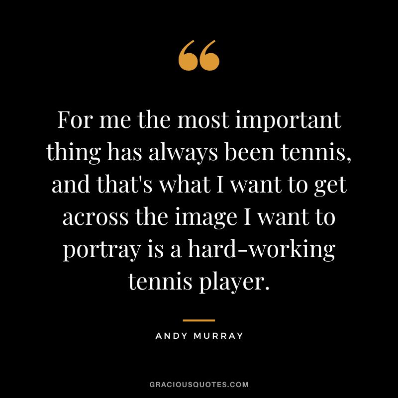 For me the most important thing has always been tennis, and that's what I want to get across the image I want to portray is a hard-working tennis player.