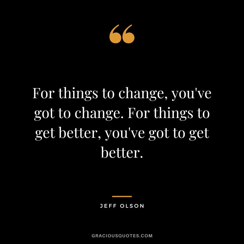 For things to change, you've got to change. For things to get better, you've got to get better.