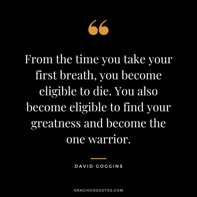 From the time you take your first breath, you become eligible to die. You also become eligible to find your greatness and become the one warrior.