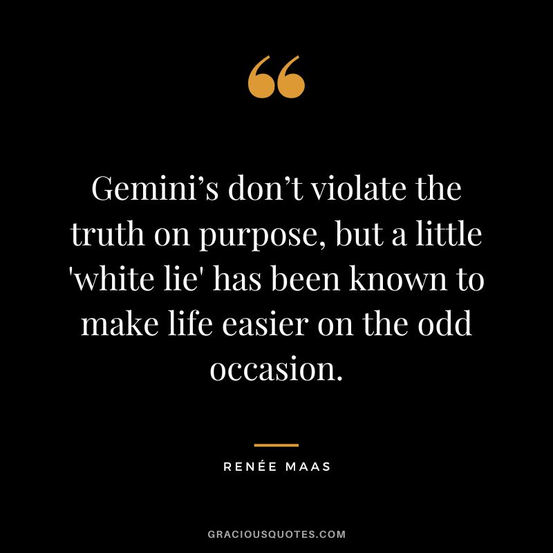 Gemini’s don’t violate the truth on purpose, but a little 'white lie' has been known to make life easier on the odd occasion. - Renée Maas