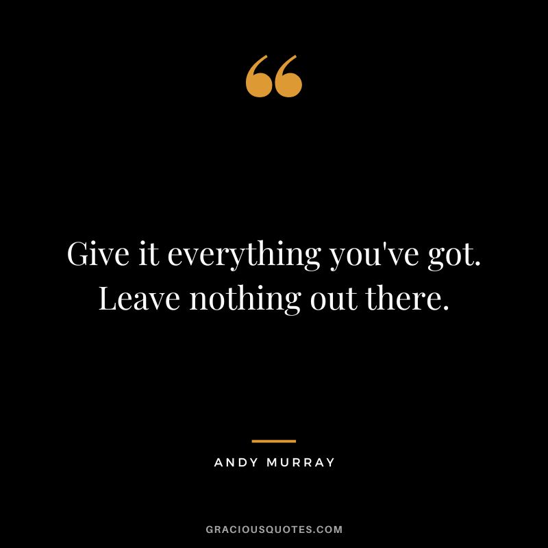 Give it everything you've got. Leave nothing out there.