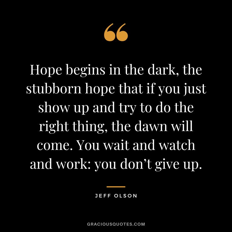 Hope begins in the dark, the stubborn hope that if you just show up and try to do the right thing, the dawn will come. You wait and watch and work you don’t give up.