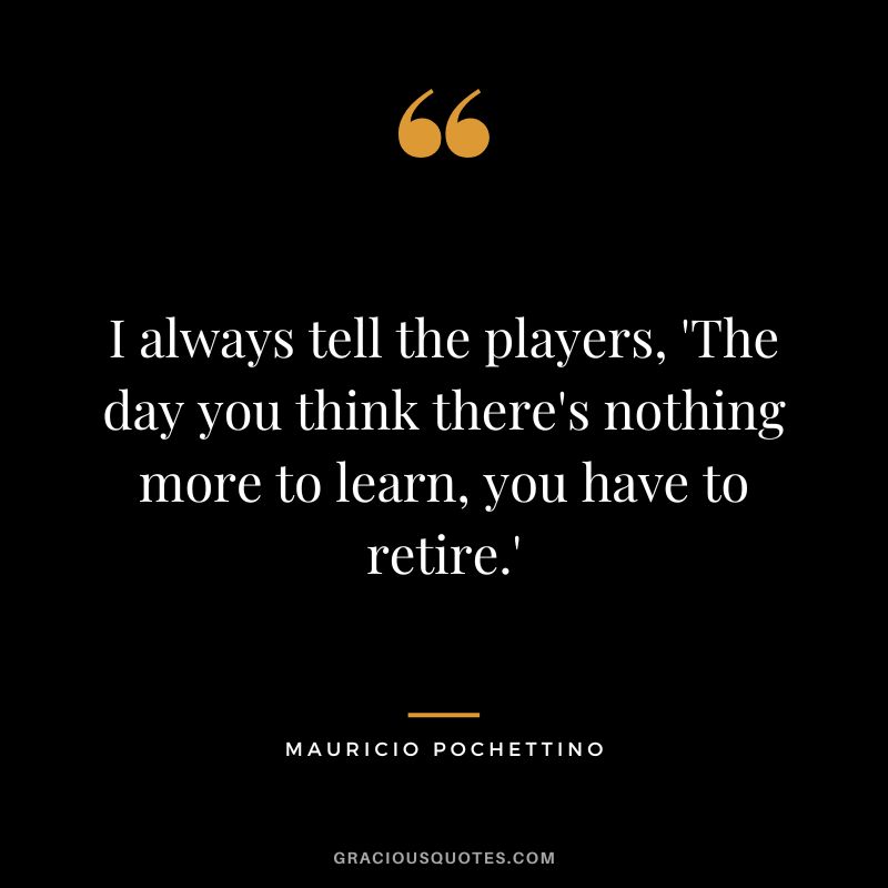 I always tell the players, 'The day you think there's nothing more to learn, you have to retire.'