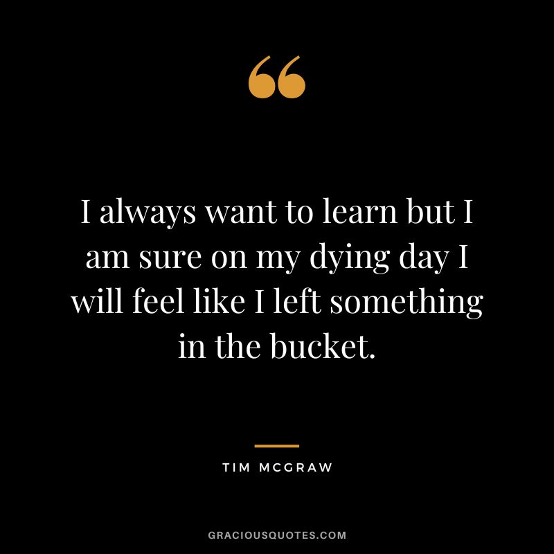 I always want to learn but I am sure on my dying day I will feel like I left something in the bucket.