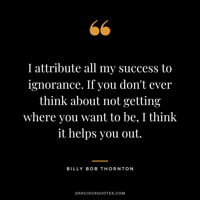 I attribute all my success to ignorance. If you don't ever think about not getting where you want to be, I think it helps you out.