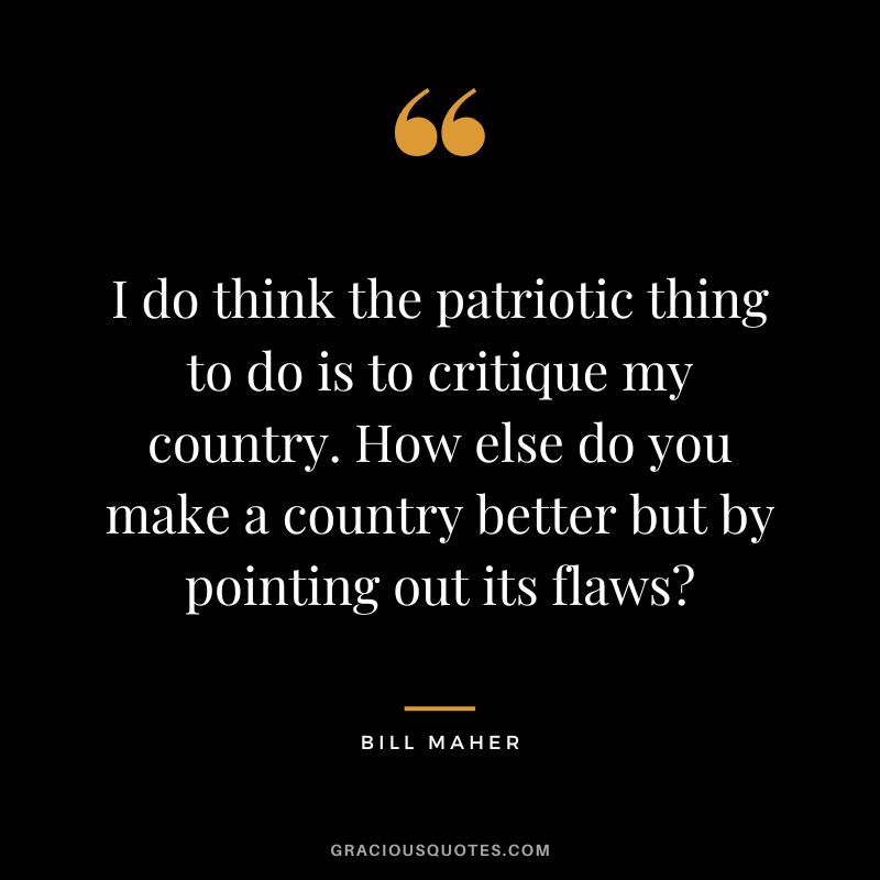 I do think the patriotic thing to do is to critique my country. How else do you make a country better but by pointing out its flaws