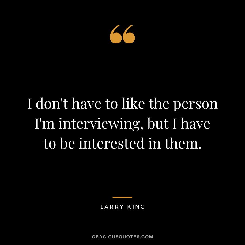 I don't have to like the person I'm interviewing, but I have to be interested in them.
