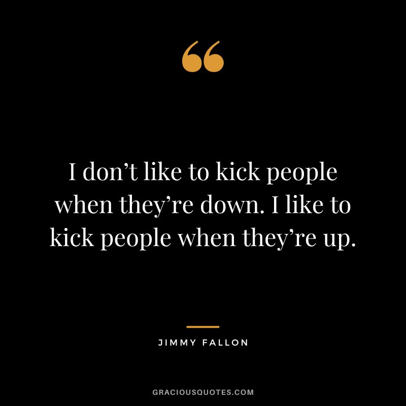 I don’t like to kick people when they’re down. I like to kick people when they’re up.