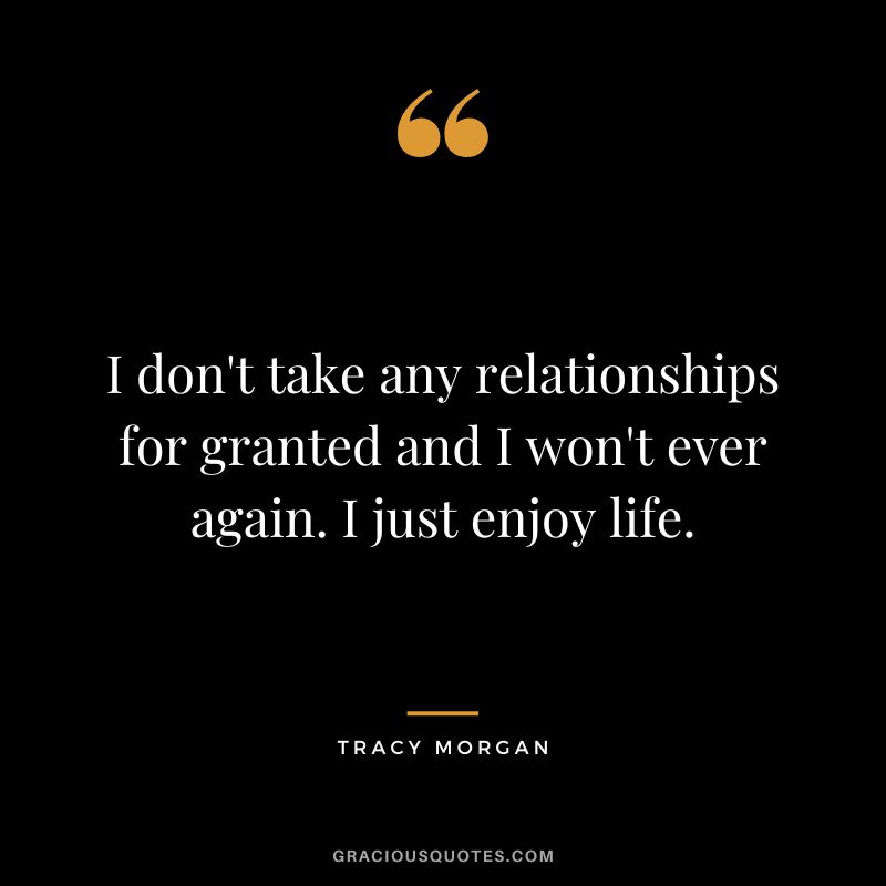 I don't take any relationships for granted and I won't ever again. I just enjoy life.