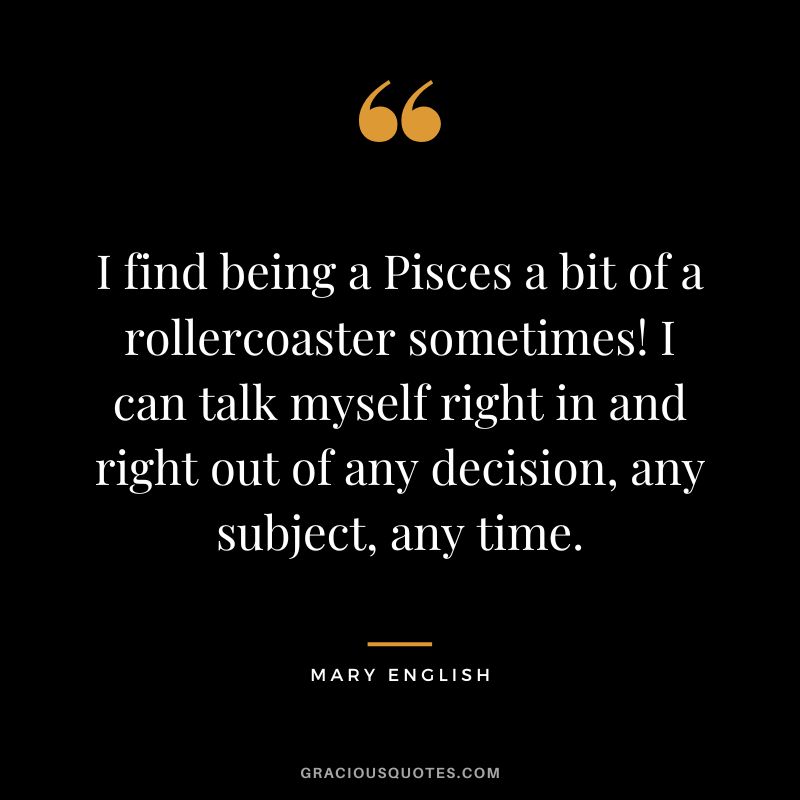 I find being a Pisces a bit of a rollercoaster sometimes! I can talk myself right in and right out of any decision, any subject, any time. — Mary English