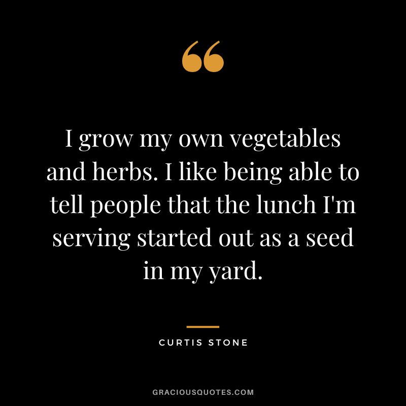 I grow my own vegetables and herbs. I like being able to tell people that the lunch I'm serving started out as a seed in my yard.