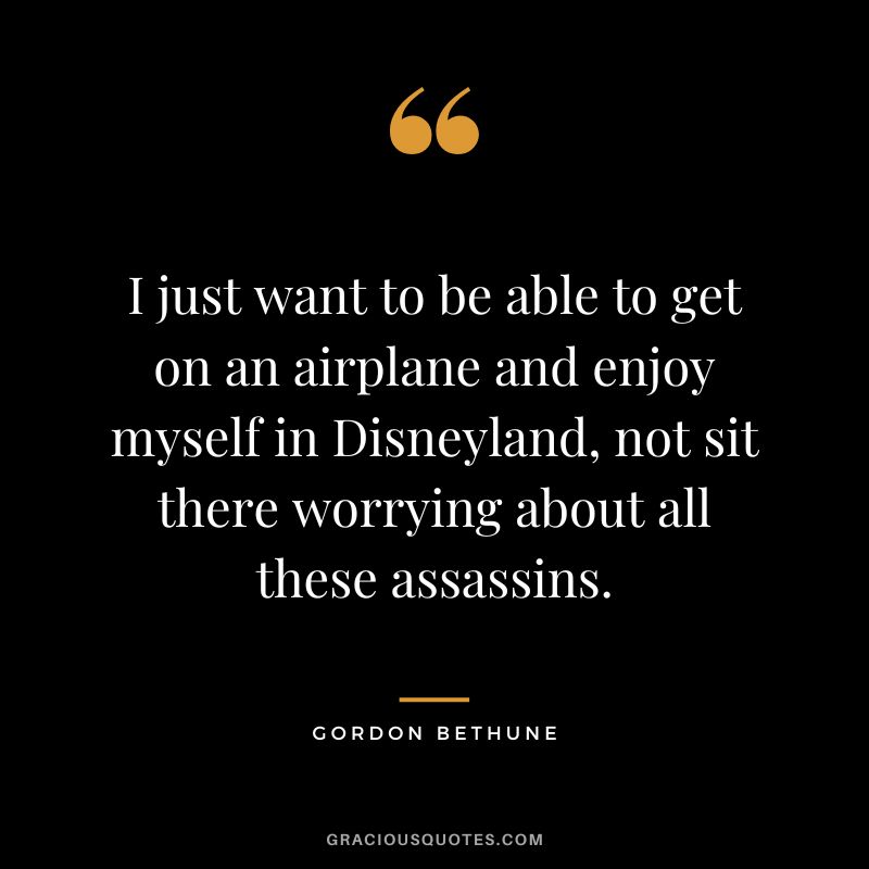 I just want to be able to get on an airplane and enjoy myself in Disneyland, not sit there worrying about all these assassins. - Gordon Bethune