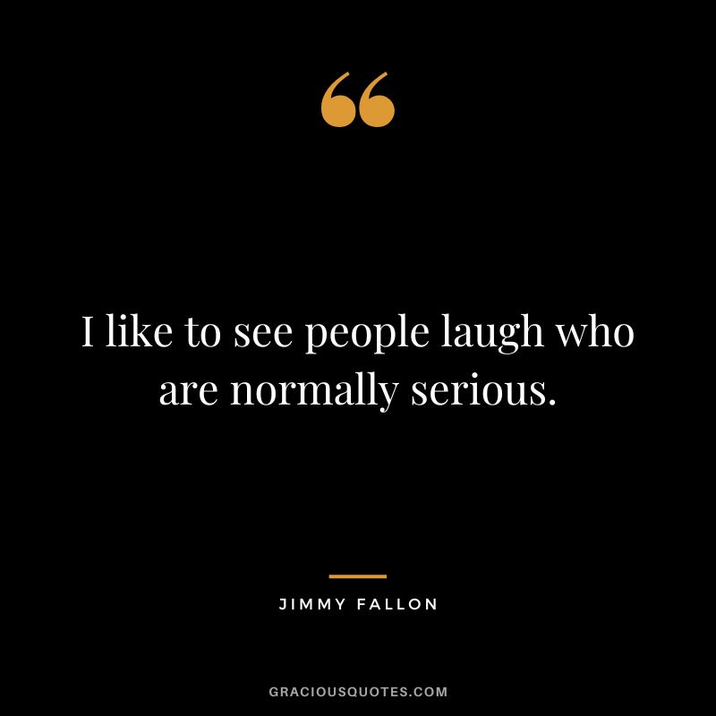 I like to see people laugh who are normally serious.
