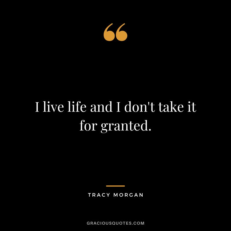 I live life and I don't take it for granted.