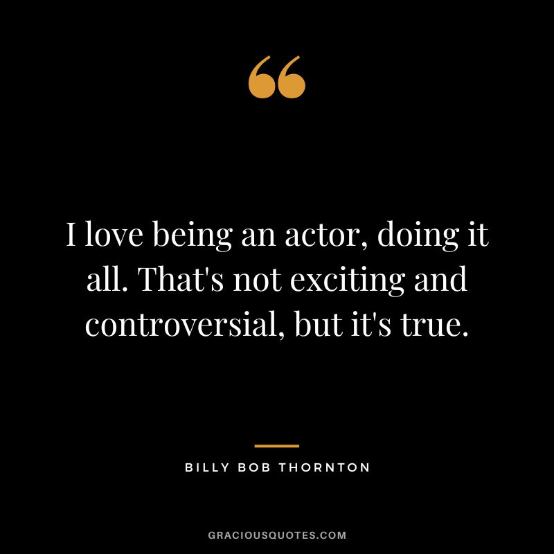 I love being an actor, doing it all. That's not exciting and controversial, but it's true.