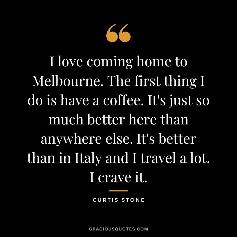 I love coming home to Melbourne. The first thing I do is have a coffee. It's just so much better here than anywhere else. It's better than in Italy and I travel a lot. I crave it.