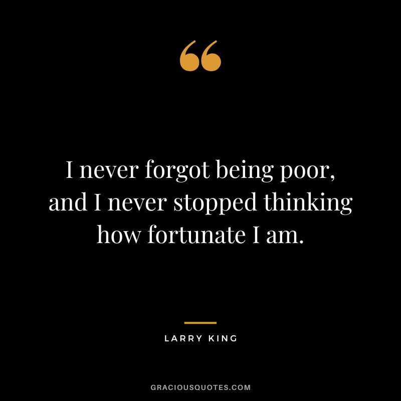 I never forgot being poor, and I never stopped thinking how fortunate I am.