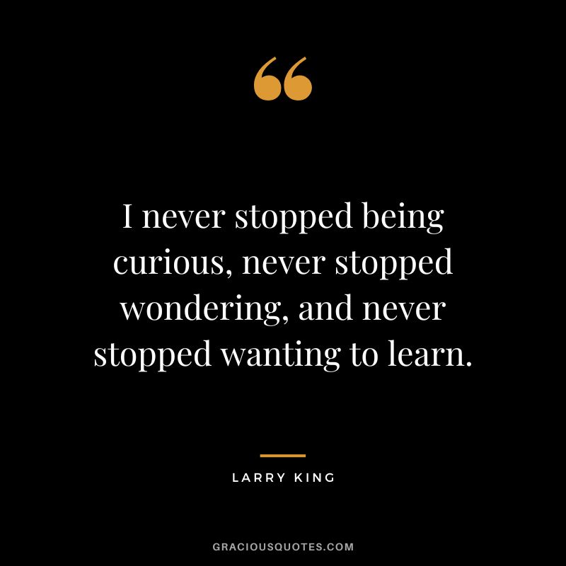 I never stopped being curious, never stopped wondering, and never stopped wanting to learn.