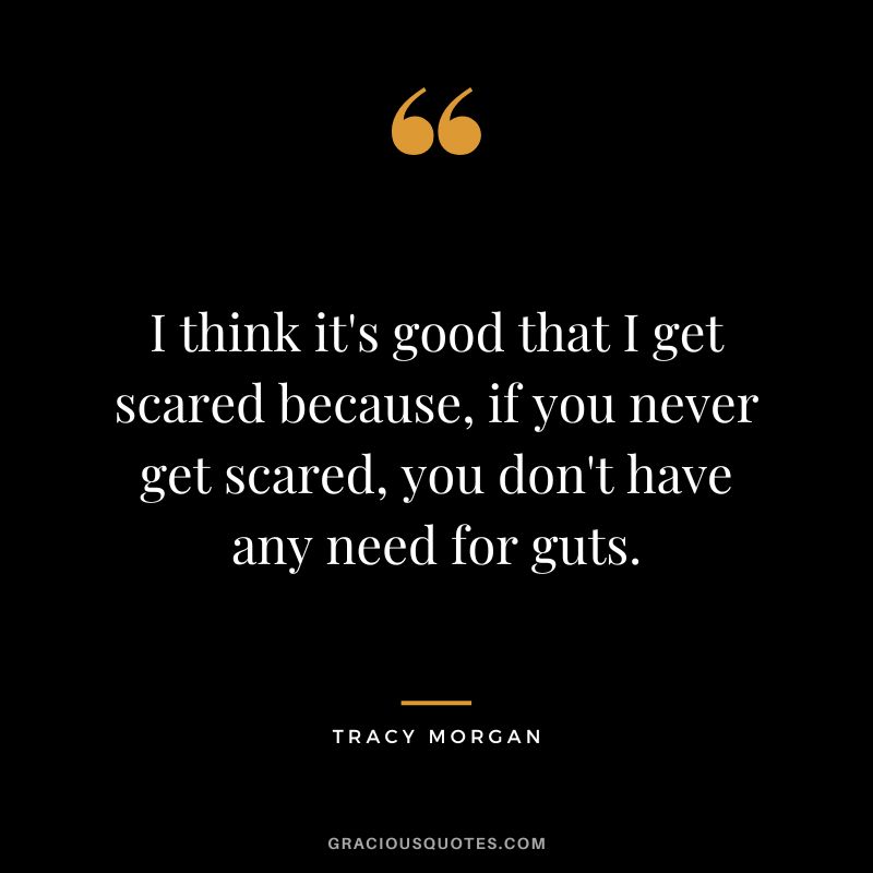 I think it's good that I get scared because, if you never get scared, you don't have any need for guts.