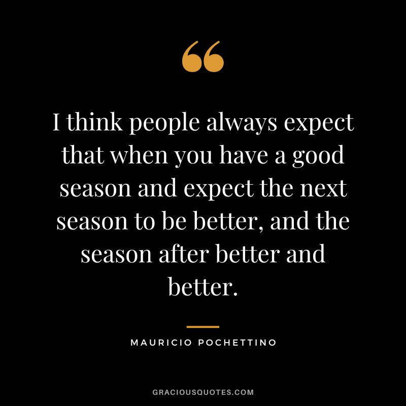 I think people always expect that when you have a good season and expect the next season to be better, and the season after better and better.