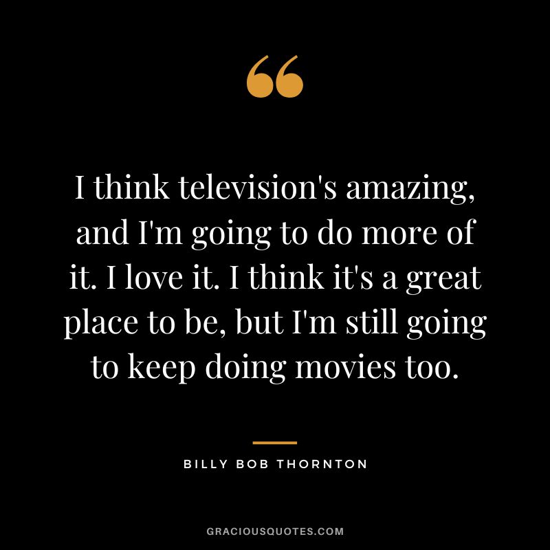 I think television's amazing, and I'm going to do more of it. I love it. I think it's a great place to be, but I'm still going to keep doing movies too.